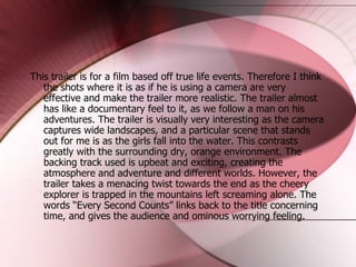 This trailer is for a film based off true life events. Therefore I think the shots where it is as if he is using a camera are very effective and make the trailer more realistic. The trailer almost has like a documentary feel to it, as we follow a man on his adventures. The trailer is visually very interesting as the camera captures wide landscapes, and a particular scene that stands out for me is as the girls fall into the water. This contrasts greatly with the surrounding dry, orange environment. The backing track used is upbeat and exciting, creating the atmosphere and adventure and different worlds. However, the trailer takes a menacing twist towards the end as the cheery explorer is trapped in the mountains left screaming alone. The words “Every Second Counts” links back to the title concerning time, and gives the audience and ominous worrying feeling.  