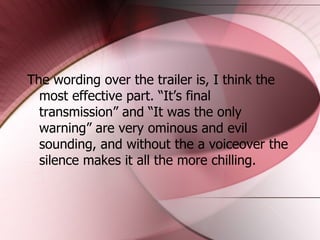 The wording over the trailer is, I think the most effective part. “It’s final transmission” and “It was the only warning” are very ominous and evil sounding, and without the a voiceover the silence makes it all the more chilling. 