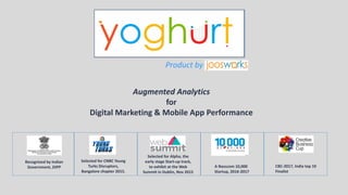Product by
Augmented Analytics
for
Digital Marketing & Mobile App Performance
Recognized by Indian
Government, DIPP
Selected for Alpha, the
early stage Start-up track,
to exhibit at the Web
Summit in Dublin, Nov 2015
Selected for CNBC Young
Turks Disruptors,
Bangalore chapter 2015.
A Nasscom 10,000
Startup, 2016-2017
CBC-2017, India top 10
Finalist
 
