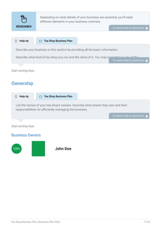 Start writing here..
Ownership
Start writing here..
Business Owners
100% John Doe
Depending on what details of your business are essential, you’ll need
different elements in your business overview.
Still, there are some foundational elements like business name, legal
structure, location, history, and mission statement that every business
overview should include.
To unlock help try Upmetrics! 
Describe your business in this section by providing all the basic information:
Describe what kind of tea shop you run and the name of it. You may specialize in one of the
following tea businesses:
Tea lounge/ bar
Tea cafe
Loose tea leaf shop
Online tea store
Describe the legal structure of your tea shop, whether it is a sole proprietorship, LLC,
partnership, or others.
Explain where your business is located and why you selected the place.
•
•
•
•
To unlock help try Upmetrics! 
List the names of your tea shop’s owners. Describe what shares they own and their
responsibilities for efficiently managing the business.
To unlock help try Upmetrics! 
 Help tip  Tea Shop Business Plan
 Help tip  Tea Shop Business Plan
Tea Shop Business Plan | Business Plan 2023 11/53
 