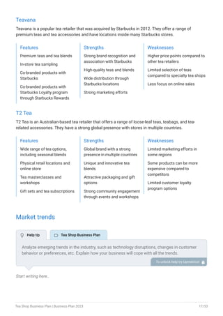 Teavana
Teavana is a popular tea retailer that was acquired by Starbucks in 2012. They offer a range of
premium teas and tea accessories and have locations inside many Starbucks stores.
Features
Premium teas and tea blends
In-store tea sampling
Co-branded products with
Starbucks
Co-branded products with
Starbucks Loyalty program
through Starbucks Rewards
Strengths
Strong brand recognition and
association with Starbucks
High-quality teas and blends
Wide distribution through
Starbucks locations
Strong marketing efforts
Weaknesses
Higher price points compared to
other tea retailers
Limited selection of teas
compared to specialty tea shops
Less focus on online sales
T2 Tea
T2 Tea is an Australian-based tea retailer that offers a range of loose-leaf teas, teabags, and tea-
related accessories. They have a strong global presence with stores in multiple countries.
Features
Wide range of tea options,
including seasonal blends
Physical retail locations and
online store
Tea masterclasses and
workshops
Gift sets and tea subscriptions
Strengths
Global brand with a strong
presence in multiple countries
Unique and innovative tea
blends
Attractive packaging and gift
options
Strong community engagement
through events and workshops
Weaknesses
Limited marketing efforts in
some regions
Some products can be more
expensive compared to
competitors
Limited customer loyalty
program options
Market trends
Start writing here..
Analyze emerging trends in the industry, such as technology disruptions, changes in customer
behavior or preferences, etc. Explain how your business will cope with all the trends.
For instance, premium artisanal tea has a booming market; explain how you plan on dealing
with this potential growth opportunity.
To unlock help try Upmetrics! 
 Help tip  Tea Shop Business Plan
Tea Shop Business Plan | Business Plan 2023 17/53
 
