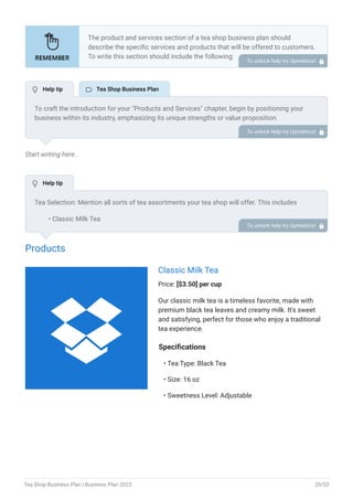 Start writing here..
Products
Classic Milk Tea
Price: [$3.50] per cup
Our classic milk tea is a timeless favorite, made with
premium black tea leaves and creamy milk. It's sweet
and satisfying, perfect for those who enjoy a traditional
tea experience.
Specifications
Tea Type: Black Tea
Size: 16 oz
Sweetness Level: Adjustable
•
•
•
The product and services section of a tea shop business plan should
describe the specific services and products that will be offered to customers.
To write this section should include the following:
Introduce what you are gonna offer.
List products/services with detailed descriptions.
Pricing structure.
Product/service lifecycle.
Safety and quality assurance.
Support and warranty.
•
•
•
•
•
•
To unlock help try Upmetrics! 
To craft the introduction for your "Products and Services" chapter, begin by positioning your
business within its industry, emphasizing its unique strengths or value proposition.
Highlight not only the tangible products or services you offer but also the overarching benefits
or solutions they provide to customers. Mention any key resources or expertise that elevate
your offerings, such as advanced technology or a dedicated team.
Conclude the introduction by signposting readers to the deeper exploration of your offerings in
the following sections. This approach ensures that readers understand the context,
significance, and scope of what your business brings to the table.
To unlock help try Upmetrics! 
Tea Selection: Mention all sorts of tea assortments your tea shop will offer. This includes
Classic Milk Tea
Specialty flavors
Ready-to-drink tea flavors
Artisanal tea
Tea leaves
Food pairings & Snacks: Mention if your tea cafe will serve any food items to accompany tea.
This includes light snacks, beverages, tea fusions, sandwiches, etc.
Tea accessories: Mention if your tea shop will sell any product accessories related to tea. This
includes teapots, tea infusers, cups/mugs, tea sets, etc.
•
•
•
•
•
To unlock help try Upmetrics! 
 Help tip  Tea Shop Business Plan
 Help tip

Tea Shop Business Plan | Business Plan 2023 20/53
 