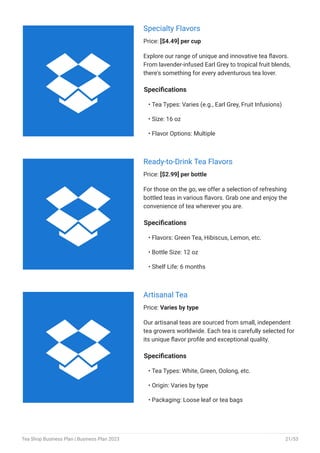 Specialty Flavors
Price: [$4.49] per cup
Explore our range of unique and innovative tea flavors.
From lavender-infused Earl Grey to tropical fruit blends,
there's something for every adventurous tea lover.
Specifications
Tea Types: Varies (e.g., Earl Grey, Fruit Infusions)
Size: 16 oz
Flavor Options: Multiple
•
•
•
Ready-to-Drink Tea Flavors
Price: [$2.99] per bottle
For those on the go, we offer a selection of refreshing
bottled teas in various flavors. Grab one and enjoy the
convenience of tea wherever you are.
Specifications
Flavors: Green Tea, Hibiscus, Lemon, etc.
Bottle Size: 12 oz
Shelf Life: 6 months
•
•
•
Artisanal Tea
Price: Varies by type
Our artisanal teas are sourced from small, independent
tea growers worldwide. Each tea is carefully selected for
its unique flavor profile and exceptional quality.
Specifications
Tea Types: White, Green, Oolong, etc.
Origin: Varies by type
Packaging: Loose leaf or tea bags
•
•
•



Tea Shop Business Plan | Business Plan 2023 21/53
 