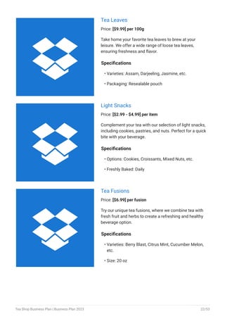 Tea Leaves
Price: [$9.99] per 100g
Take home your favorite tea leaves to brew at your
leisure. We offer a wide range of loose tea leaves,
ensuring freshness and flavor.
Specifications
Varieties: Assam, Darjeeling, Jasmine, etc.
Packaging: Resealable pouch
•
•
Light Snacks
Price: [$2.99 - $4.99] per item
Complement your tea with our selection of light snacks,
including cookies, pastries, and nuts. Perfect for a quick
bite with your beverage.
Specifications
Options: Cookies, Croissants, Mixed Nuts, etc.
Freshly Baked: Daily
•
•
Tea Fusions
Price: [$6.99] per fusion
Try our unique tea fusions, where we combine tea with
fresh fruit and herbs to create a refreshing and healthy
beverage option.
Specifications
Varieties: Berry Blast, Citrus Mint, Cucumber Melon,
etc.
Size: 20 oz
•
•



Tea Shop Business Plan | Business Plan 2023 22/53
 