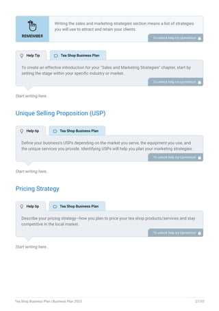 Start writing here..
Unique Selling Proposition (USP)
Start writing here..
Pricing Strategy
Start writing here..
Writing the sales and marketing strategies section means a list of strategies
you will use to attract and retain your clients.
Here are some key points to include in your marketing plan:
Define a unique selling proposition (USP).
Explain pricing strategy.
Marketing strategies.
Sales strategies.
Customer retention.
•
•
•
•
•
To unlock help try Upmetrics! 
To create an effective introduction for your "Sales and Marketing Strategies" chapter, start by
setting the stage within your specific industry or market.
Emphasize the competitive nature of your field and the importance of both quality services and
strategic marketing in this context.
Clearly state the objectives of your sales and marketing strategies, which should include
maximizing outreach, fostering engagement, and achieving sustained growth.
Additionally, mention the specific techniques or approaches you will employ, whether traditional
or modern, to establish your brand as the preferred choice for your target audience. This
introduction provides a clear overview and prepares readers for the detailed strategies that
follow.
To unlock help try Upmetrics! 
Define your business’s USPs depending on the market you serve, the equipment you use, and
the unique services you provide. Identifying USPs will help you plan your marketing strategies.
For example, high-quality ingredients, a wide assorted tea collection, and custom tea blending
could be some of the great USPs for a specialty tea shop.
To unlock help try Upmetrics! 
Describe your pricing strategy—how you plan to price your tea shop products/services and stay
competitive in the local market.
You can mention any limited-time offers you plan on introducing to attract new customers to
your tea shop.
To unlock help try Upmetrics! 
 Help Tip  Tea Shop Business Plan
 Help tip  Tea Shop Business Plan
 Help tip  Tea Shop Business Plan
Tea Shop Business Plan | Business Plan 2023 27/53
 