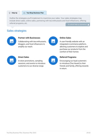 Sales strategies
Partner with Businesses
Collaborating with tea enthusiasts,
bloggers, and food influencers to
amplify our reach.

Online Sales
A user-friendly website with an
integrated e-commerce platform,
allowing customers to explore and
purchase our products from the
comfort of their homes

Direct Sales
In-store promotions, sampling
sessions, and events to introduce
customers to our diverse range.

Referral Programs
Encouraging our loyal customers
to introduce [Tea Haven] to their
friends and family, offering rewards
in return.

Outline the strategies you’ll implement to maximize your sales. Your sales strategies may
include direct sales, online sales, partnering with tea enthusiasts and food influencers, offering
referral programs, etc.
To unlock help try Upmetrics! 
 Help tip  Tea Shop Business Plan
Tea Shop Business Plan | Business Plan 2023 29/53
 