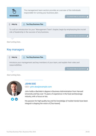 Start writing here..
Key managers
Start writing here..
JOHN DOE
CEO - john.doe@example.com
John holds a Bachelor's degree in Business Administration from Harvard
University and has over 15 years of experience in the food and beverage
industry, with a focus on tea.
His passion for high-quality tea and his knowledge of market trends have been
integral in shaping the vision of [Tea Haven].
The management team section provides an overview of the individuals
responsible for running your business plan.
This section should provide a detailed description of the experience and
qualifications of each manager, as well as their responsibilities and roles.
Describe the role and responsibilities of the Founders/CEO.
List the core team.
Describe organizational structure.
Compensation plan.
List Advisors/Consultants.
•
•
•
•
•
To unlock help try Upmetrics! 
To craft an introduction for your "Management Team" chapter, begin by emphasizing the crucial
role of leadership in the success of any business.
Highlight your company's commitment to having a strong and dedicated management team.
Showcase the diversity and expertise of your team members, illustrating how their varied
backgrounds contribute to the overall strength of your organization.
Conclude by emphasizing the team's experience and how it positions your program as a leader
in your industry.
This introduction will set the stage for readers to understand the significance and capabilities
of your management team, creating a positive impression as they delve into the details of each
team member's role and contributions in the subsequent sections.
To unlock help try Upmetrics! 
Introduce your management and key members of your team, and explain their roles and
responsibilities.
It should include, key executives(e.g. COO, CMO.), senior management, and other department
managers (e.g. operations manager, customer services manager.) involved in the tea shop
operations, including their education, professional background, and any relevant experience in
the tea industry.
To unlock help try Upmetrics! 
 Help tip  Tea Shop Business Plan
 Help tip  Tea Shop Business Plan
Tea Shop Business Plan | Business Plan 2023 35/53
 