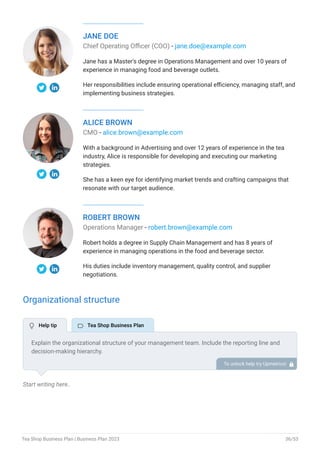 JANE DOE
Chief Operating Officer (COO) - jane.doe@example.com
Jane has a Master's degree in Operations Management and over 10 years of
experience in managing food and beverage outlets.
Her responsibilities include ensuring operational efficiency, managing staff, and
implementing business strategies.
ALICE BROWN
CMO - alice.brown@example.com
With a background in Advertising and over 12 years of experience in the tea
industry, Alice is responsible for developing and executing our marketing
strategies.
She has a keen eye for identifying market trends and crafting campaigns that
resonate with our target audience.
ROBERT BROWN
Operations Manager - robert.brown@example.com
Robert holds a degree in Supply Chain Management and has 8 years of
experience in managing operations in the food and beverage sector.
His duties include inventory management, quality control, and supplier
negotiations.
Organizational structure
Start writing here..
Explain the organizational structure of your management team. Include the reporting line and
decision-making hierarchy.
To unlock help try Upmetrics! 
 Help tip  Tea Shop Business Plan
Tea Shop Business Plan | Business Plan 2023 36/53
 