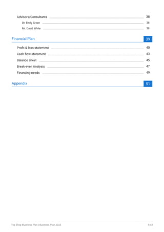 Advisors/Consultants 38
Dr. Emily Green 38
Mr. David White 38
Financial Plan 39
Profit & loss statement 40
Cash flow statement 43
Balance sheet 45
Break-even Analysis 47
Financing needs 49
Appendix 51
Tea Shop Business Plan | Business Plan 2023 4/53
 