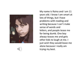 My name is Raina and I am 11
years old. I know I am smart at
lots of things, but I have
problems with reading and
writing because I can’t make
sense of words and
letters, and people tease me
for being dumb. One boy
always teases me and gets
other kids to laugh at me. I
just wish they would leave me
alone because I really am
trying my best.
 