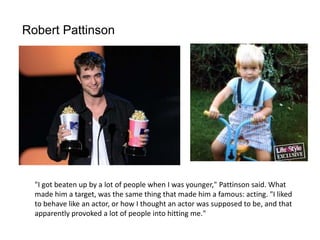 Robert Pattinson




  "I got beaten up by a lot of people when I was younger," Pattinson said. What
  made him a target, was the same thing that made him a famous: acting. "I liked
  to behave like an actor, or how I thought an actor was supposed to be, and that
  apparently provoked a lot of people into hitting me."
 