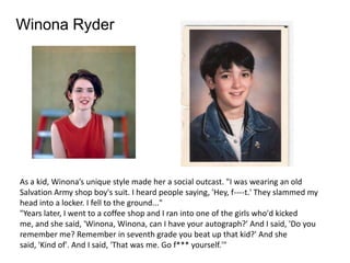 Winona Ryder




As a kid, Winona’s unique style made her a social outcast. "I was wearing an old
Salvation Army shop boy's suit. I heard people saying, 'Hey, f----t.' They slammed my
head into a locker. I fell to the ground..."
"Years later, I went to a coffee shop and I ran into one of the girls who'd kicked
me, and she said, 'Winona, Winona, can I have your autograph?' And I said, 'Do you
remember me? Remember in seventh grade you beat up that kid?' And she
said, 'Kind of'. And I said, 'That was me. Go f*** yourself.'"
 
