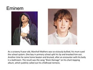 Eminem




As a scrawny 9-year-old, Marshall Mathers was so viciously bullied, his mum sued
the school system. One boy in primary school split his lip and knocked him out.
Another time he came home beaten and bruised, after an encounter with his bully
in a bathroom. The result was the song "Brain Damage" on his chart-topping
album, which publicly called out his childhood nemesis.
 