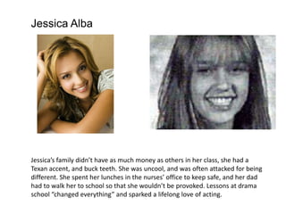 Jessica Alba




Jessica’s family didn’t have as much money as others in her class, she had a
Texan accent, and buck teeth. She was uncool, and was often attacked for being
different. She spent her lunches in the nurses’ office to keep safe, and her dad
had to walk her to school so that she wouldn’t be provoked. Lessons at drama
school “changed everything” and sparked a lifelong love of acting.
 