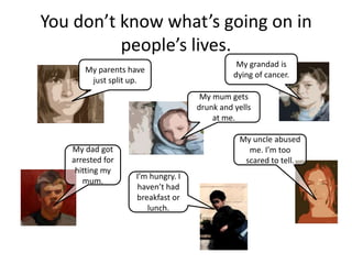 You don’t know what’s going on in
          people’s lives.
                                             My grandad is
      My parents have
                                            dying of cancer.
       just split up.
                                   My mum gets
                                  drunk and yells
                                      at me.

                                             My uncle abused
   My dad got                                  me. I’m too
   arrested for                               scared to tell.
    hitting my
                  I’m hungry. I
      mum.
                  haven’t had
                  breakfast or
                     lunch.
 