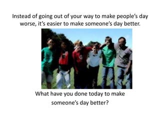 Instead of going out of your way to make people’s day
   worse, it’s easier to make someone’s day better.




        What have you done today to make
             someone’s day better?
 