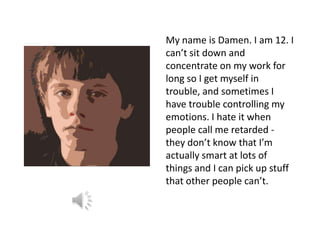 My name is Damen. I am 12. I
can’t sit down and
concentrate on my work for
long so I get myself in
trouble, and sometimes I
have trouble controlling my
emotions. I hate it when
people call me retarded -
they don’t know that I’m
actually smart at lots of
things and I can pick up stuff
that other people can’t.
 