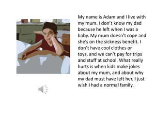 My name is Adam and I live with
my mum. I don’t know my dad
because he left when I was a
baby. My mum doesn’t cope and
she’s on the sickness benefit. I
don’t have cool clothes or
toys, and we can’t pay for trips
and stuff at school. What really
hurts is when kids make jokes
about my mum, and about why
my dad must have left her. I just
wish I had a normal family.
 