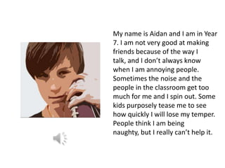 My name is Aidan and I am in Year
7. I am not very good at making
friends because of the way I
talk, and I don’t always know
when I am annoying people.
Sometimes the noise and the
people in the classroom get too
much for me and I spin out. Some
kids purposely tease me to see
how quickly I will lose my temper.
People think I am being
naughty, but I really can’t help it.
 
