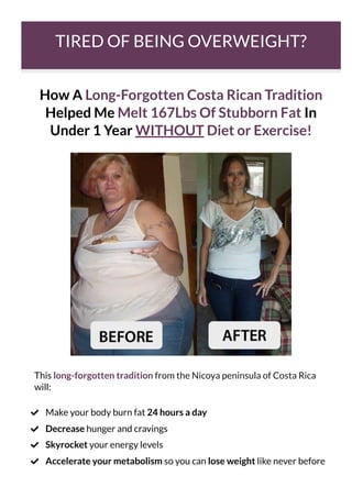 TIRED OF BEING OVERWEIGHT?
How A Long-Forgotten Costa Rican Tradition
Helped Me Melt 167Lbs Of Stubborn Fat In
Under 1 Year WITHOUT Diet or Exercise!
This long-forgotten tradition from the Nicoya peninsula of Costa Rica
will:
Make your body burn fat 24 hours a day

Decrease hunger and cravings

Skyrocket your energy levels

Accelerate your metabolism so you can lose weight like never before

 
