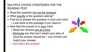 MULTIPLE CHOICE STRATEGIES FOR THE
READING TEST
 Read the question but not the answers.
 What exactly is the question asking?
 First try to answer the question in your own mind
o Look back at the passage if you need to
 Now that the answer is in your mind
o Read the choices one at a time.
o Eliminate any that don’t match your idea of
what the answer should be – one of them will
match your answer.
o And that’s the answer!
 