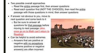  Two possible overall approaches
o Read the entire passage first, then answer questions
o Read each question first (NOT THE CHOICES), then read the entire
passage with those questions in mind, then answer questions
 If answer not obvious to you, move to
next question and come back to it
o But be sure to answer all
questions for that passage before
moving to next passage (also,
once go on to Math can’t return to
Reading).
 Can be helpful to avoid extremes
o Answers that are positive or
negative with no exceptions
(extreme positive or negative
answers) are often incorrect.
 