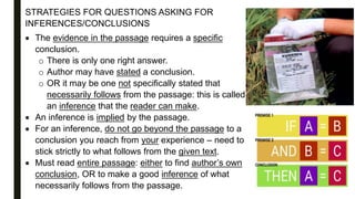 STRATEGIES FOR QUESTIONS ASKING FOR
INFERENCES/CONCLUSIONS
 The evidence in the passage requires a specific
conclusion.
o There is only one right answer.
o Author may have stated a conclusion.
o OR it may be one not specifically stated that
necessarily follows from the passage: this is called
an inference that the reader can make.
 An inference is implied by the passage.
 For an inference, do not go beyond the passage to a
conclusion you reach from your experience – need to
stick strictly to what follows from the given text.
 Must read entire passage: either to find author’s own
conclusion, OR to make a good inference of what
necessarily follows from the passage.
 