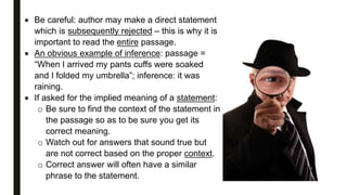  Be careful: author may make a direct statement
which is subsequently rejected – this is why it is
important to read the entire passage.
 An obvious example of inference: passage =
“When I arrived my pants cuffs were soaked
and I folded my umbrella”; inference: it was
raining.
 If asked for the implied meaning of a statement:
o Be sure to find the context of the statement in
the passage so as to be sure you get its
correct meaning.
o Watch out for answers that sound true but
are not correct based on the proper context.
o Correct answer will often have a similar
phrase to the statement.
 