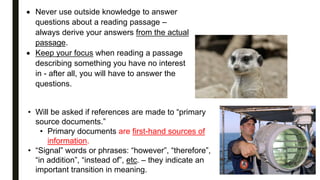  Never use outside knowledge to answer
questions about a reading passage –
always derive your answers from the actual
passage.
 Keep your focus when reading a passage
describing something you have no interest
in - after all, you will have to answer the
questions.
• Will be asked if references are made to “primary
source documents.”
• Primary documents are first-hand sources of
information.
• “Signal” words or phrases: “however”, “therefore”,
“in addition”, “instead of”, etc. – they indicate an
important transition in meaning.
 