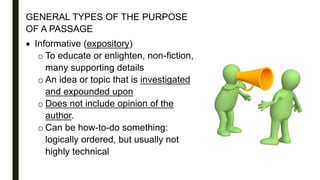 GENERAL TYPES OF THE PURPOSE
OF A PASSAGE
 Informative (expository)
o To educate or enlighten, non-fiction,
many supporting details
o An idea or topic that is investigated
and expounded upon
o Does not include opinion of the
author.
o Can be how-to-do something:
logically ordered, but usually not
highly technical
 