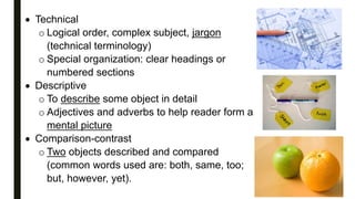  Technical
o Logical order, complex subject, jargon
(technical terminology)
o Special organization: clear headings or
numbered sections
 Descriptive
o To describe some object in detail
o Adjectives and adverbs to help reader form a
mental picture
 Comparison-contrast
o Two objects described and compared
(common words used are: both, same, too;
but, however, yet).
 