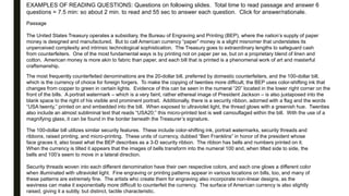 EXAMPLES OF READING QUESTIONS: Questions on following slides. Total time to read passage and answer 6
questions = 7.5 min: so about 2 min. to read and 55 sec to answer each question. Click for answer/rationale.
Passage
The United States Treasury operates a subsidiary, the Bureau of Engraving and Printing (BEP), where the nation’s supply of paper
money is designed and manufactured. But to call American currency “paper” money is a slight misnomer that understates its
unperceived complexity and intrinsic technological sophistication. The Treasury goes to extraordinary lengths to safeguard cash
from counterfeiters. One of the most fundamental ways is by printing not on paper per se, but on a proprietary blend of linen and
cotton. American money is more akin to fabric than paper, and each bill that is printed is a phenomenal work of art and masterful
craftsmanship.
The most frequently counterfeited denominations are the 20-dollar bill, preferred by domestic counterfeiters, and the 100-dollar bill,
which is the currency of choice for foreign forgers. To make the copying of twenties more difficult, the BEP uses color-shifting ink that
changes from copper to green in certain lights. Evidence of this can be seen in the numeral “20” located in the lower right corner on the
front of the bills. A portrait watermark – which is a very faint, rather ethereal image of President Jackson – is also juxtaposed into the
blank space to the right of his visible and prominent portrait. Additionally, there is a security ribbon, adorned with a flag and the words
“USA twenty,” printed on and embedded into the bill. When exposed to ultraviolet light, the thread glows with a greenish hue. Twenties
also include an almost subliminal text that reads “USA20;” this micro-printed text is well camouflaged within the bill. With the use of a
magnifying glass, it can be found in the border beneath the Treasurer’s signature.
The 100-dollar bill utilizes similar security features. These include color-shifting ink, portrait watermarks, security threads and
ribbons, raised printing, and micro-printing. These units of currency, dubbed “Ben Franklins” in honor of the president whose
face graces it, also boast what the BEP describes as a 3-D security ribbon. The ribbon has bells and numbers printed on it.
When the currency is tilted it appears that the images of bells transform into the numeral 100 and, when tilted side to side, the
bells and 100’s seem to move in a lateral direction.
Security threads woven into each different denomination have their own respective colors, and each one glows a different color
when illuminated with ultraviolet light. Fine engraving or printing patterns appear in various locations on bills, too, and many of
these patterns are extremely fine. The artists who create them for engraving also incorporate non-linear designs, as the
waviness can make it exponentially more difficult to counterfeit the currency. The surface of American currency is also slightly
raised, giving it a subtly, but distinct, tactile characteristic.
 