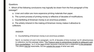 Questions
1. Which of the following conclusions may logically be drawn from the first paragraph of the
passage?
a. Linen and cotton are more expensive printing materials than paper.
b. The current process of printing money is reflective of decades of modifications.
c. Counterfeiting of American money is an enormous problem.
d. The artistry inherent in the making of American money makes it attractive to
collectors.
ANSWER
C: Counterfeiting of American money is an enormous problem.
Not A: no mention of cost in the paragraph, nor B: of decades of time involved, nor D: attractiveness
to collectors; but the passage states “The Treasury goes to extraordinary lengths to safeguard cash
from counterfeiters;” so C is the best answer because it derives from a statement in the paragraph.
The others may be reasonable, but are outside the scope of what was said.
 