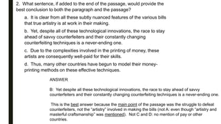 2. What sentence, if added to the end of the passage, would provide the
best conclusion to both the paragraph and the passage?
a. It is clear from all these subtly nuanced features of the various bills
that true artistry is at work in their making.
b. Yet, despite all of these technological innovations, the race to stay
ahead of savvy counterfeiters and their constantly changing
counterfeiting techniques is a never-ending one.
c. Due to the complexities involved in the printing of money, these
artists are consequently well-paid for their skills.
d. Thus, many other countries have begun to model their money-
printing methods on these effective techniques.
ANSWER
B: Yet despite all these technological innovations, the race to stay ahead of savvy
counterfeiters and their constantly changing counterfeiting techniques is a never-ending one.
This is the best answer because the main point of the passage was the struggle to defeat
counterfeiters, not the “artistry” involved in making the bills (not A: even though “artistry and
masterful craftsmanship” was mentioned). Not C and D: no mention of pay or other
countries.
 