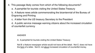 4. This passage likely comes from which of the following documents?
a. A pamphlet for tourists visiting the United States Treasury
b. A feature news article commemorating the bicentennial of the Bureau of
Engraving and Printing
c. A letter from the US treasury Secretary to the President
d. A public service message warning citizens about the increased circulation
of counterfeit currency
ANSWER
A: A pamphlet for tourists visiting the United States Treasury
Not B: a feature newspaper article would not have all the detail. Not C: does not have
the form of a letter. Not D: not about increased circulation of counterfeit money.
 