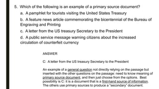 5. Which of the following is an example of a primary source document?
a. A pamphlet for tourists visiting the United States Treasury
b. A feature news article commemorating the bicentennial of the Bureau of
Engraving and Printing
c. A letter from the US treasury Secretary to the President
d. A public service message warning citizens about the increased
circulation of counterfeit currency
ANSWER
C: A letter from the US treasury Secretary to the President
An example of a general question not directly relying on the passage but
inserted with the other questions on the passage: need to know meaning of
primary source document, and then just choose from the options. Best
possibility is C: it is a document that is a first-hand source of information.
The others use primary sources to produce a “secondary” document.
 