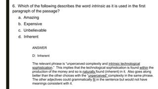 6. Which of the following describes the word intrinsic as it is used in the first
paragraph of the passage?
a. Amazing
b. Expensive
c. Unbelievable
d. Inherent
ANSWER
D: Inherent
The relevant phrase is “unperceived complexity and intrinsic technological
sophistication.” This implies that the technological sophistication is found within the
production of the money and so is naturally found (inherent) in it. Also goes along
better than the other choices with the “unperceived” complexity in the same phrase.
The other adjectives could grammatically fit in the sentence but would not have
meanings consistent with it.
 