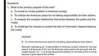 Questions
1. What is the primary purpose of this text?
a. To reveal an innate problem in American society
b. To criticize the American press for not taking responsibility for their actions
c. To analyze the complex relationship that exists between the public and the
media
d. To challenge the masses to protest the lack of information disseminated by
the media
ANSWER
B: To criticize the American press for not taking responsibility for their actions
Although it perhaps is an “innate problem in American society” (choice A), the best
answer is B because of the “can the American press seek to be excused” with the
implied answer “no.” C is wrong because the analysis is not made and D is wrong
because it goes beyond the context.
 