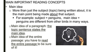 oMain idea of a paragraph: the
topic sentence states the
main idea.
oMain idea of the entire
passage: you have to read
the entire passage to be sure
of it!
MAIN IMPORTANT READING CONCEPTS
• Main idea
o More than just the subject (topic) being written about, it is
the main point being made about that subject.
 For example: subject = penguins, main idea =
penguins are different from other birds in many ways.
 