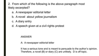 2. From which of the following is the above paragraph most
likely excerpted?
a. A newspaper editorial letter
b. A novel about yellow journalism
c. A diary entry
d. A speech given at a civil rights protest
ANSWER
A: A newspaper editorial letter
It has a serious tone and is meant to persuade to the author’s opinion.
Therefore, a novel (B) or diary (C) are unlikely. D is off topic.
 
