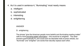 4. As it is used in sentence 4, “illuminating” most nearly means
a. intelligent
b. sophisticated
c. interesting
d. enlightening
ANSWER
D: enlightening
The phrase “give the American people more tasteful and illuminating reading matter”
calls to mind providing better information – this would be to enlighten. The other
answers grammatically fit, and could even be desirable traits of press articles, but
“illuminate” and “enlighten” are words that naturally replace each other.
 