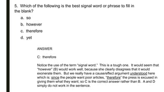 5. Which of the following is the best signal word or phrase to fill in
the blank?
a. so
b. however
c. therefore
d. yet
ANSWER
C: therefore
Notice the use of the term “signal word.” This is a tough one. It would seem that
“however” (B) would work well, because she clearly disagrees that it would
exonerate them. But we really have a cause/effect argument understood here
which is: since the people want poor articles, “therefore” the press is excused in
giving them what they want; so C is the correct answer rather than B. A and D
simply do not work in the sentence.
 
