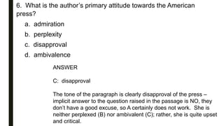 6. What is the author’s primary attitude towards the American
press?
a. admiration
b. perplexity
c. disapproval
d. ambivalence
ANSWER
C: disapproval
The tone of the paragraph is clearly disapproval of the press –
implicit answer to the question raised in the passage is NO, they
don’t have a good excuse, so A certainly does not work. She is
neither perplexed (B) nor ambivalent (C); rather, she is quite upset
and critical.
 