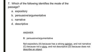 7. Which of the following identifies the mode of the
passage?
a. expository
b. persuasive/argumentative
c. narrative
d. descriptive
ANSWER
B: persuasive/argumentative
Not expository (A) because has a strong opinion, and not narrative
(C) because not a story, and not descriptive (D) because does not
describe an object.
 