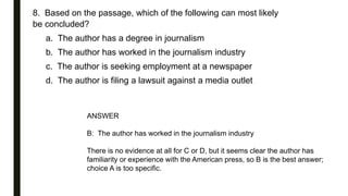 8. Based on the passage, which of the following can most likely
be concluded?
a. The author has a degree in journalism
b. The author has worked in the journalism industry
c. The author is seeking employment at a newspaper
d. The author is filing a lawsuit against a media outlet
ANSWER
B: The author has worked in the journalism industry
There is no evidence at all for C or D, but it seems clear the author has
familiarity or experience with the American press, so B is the best answer;
choice A is too specific.
 