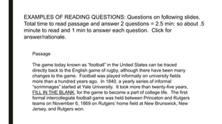 EXAMPLES OF READING QUESTIONS: Questions on following slides.
Total time to read passage and answer 2 questions = 2.5 min: so about .5
minute to read and 1 min to answer each question. Click for
answer/rationale.
Passage
The game today known as “football” in the United States can be traced
directly back to the English game of rugby, although there have been many
changes to the game. Football was played informally on university fields
more than a hundred years ago. In 1840, a yearly series of informal
“scrimmages” started at Yale University. It took more than twenty-five years,
FILL IN THE BLANK, for the game to become a part of college life. The first
formal intercollegiate football game was held between Princeton and Rutgers
teams on November 6, 1869 on Rutgers’ home field at New Brunswick, New
Jersey, and Rutgers won.
 