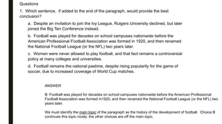 Questions
1. Which sentence, if added to the end of the paragraph, would provide the best
conclusion?
a. Despite an invitation to join the Ivy League, Rutgers University declined, but later
joined the Big Ten Conference instead.
b. Football was played for decades on school campuses nationwide before the
American Professional Football Association was formed in 1920, and then renamed
the National Football League (or the NFL) two years later.
c. Women were never allowed to play football, and that fact remains a controversial
policy at many colleges and universities.
d. Football remains the national pastime, despite rising popularity for the game of
soccer, due to increased coverage of World Cup matches.
ANSWER
B: Football was played for decades on school campuses nationwide before the American Professional
Football Association was formed in1920, and then renamed the National Football League (or the NFL) two
years later.
We must identify the main topic of the paragraph as the history of the development of football. Choice B
continues this topic nicely; the other choices are off the main topic.
 