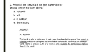 2. Which of the following is the best signal word or
phrase to fill in the blank above?
a. however
b. still
c. in addition
d. alternatively
ANSWER
A: However
The blank is after a statement “it took more than twenty-five years” that stands in
contrast to football being first established on campuses, so choice A is the right
word. None of choices B, C, or D work at all if you read the sentence and place
them in the blank.
 
