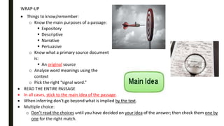 WRAP-UP
 Things to know/remember:
o Know the main purposes of a passage:
 Expository
 Descriptive
 Narrative
 Persuasive
o Know what a primary source document
is:
 An original source
o Analyze word meanings using the
context
o Pick the right “signal word.”
 READ THE ENTIRE PASSAGE
 In all cases, stick to the main idea of the passage.
 When inferring don’t go beyond what is implied by the text.
 Multiple choice:
o Don’t read the choices until you have decided on your idea of the answer; then check them one by
one for the right match.
 