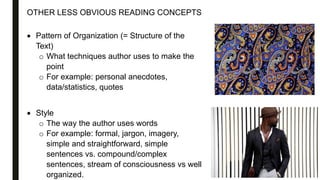 OTHER LESS OBVIOUS READING CONCEPTS
 Pattern of Organization (= Structure of the
Text)
o What techniques author uses to make the
point
o For example: personal anecdotes,
data/statistics, quotes
 Style
o The way the author uses words
o For example: formal, jargon, imagery,
simple and straightforward, simple
sentences vs. compound/complex
sentences, stream of consciousness vs well
organized.
 